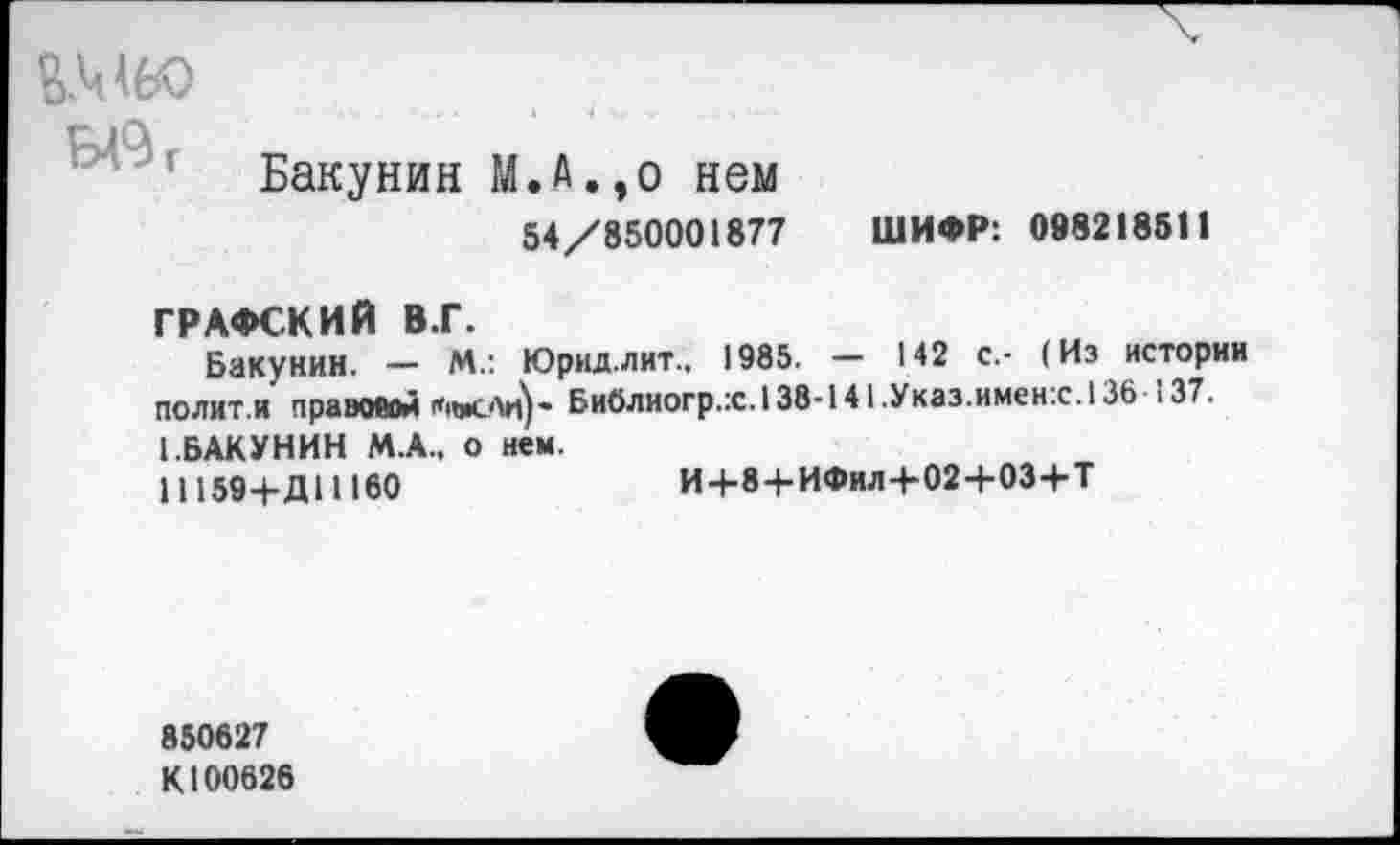 ﻿ВМ60
Бакунин М.А.,о нем
54/850001877 ШИФР: 098218511
ГРАФСКИЙ В.Г.
Бакунин. - М.: Юрнд.лит.. 1985. - 142 с,- (Из истории полит.и правовой ЛвсЛи)- Библиогр.:с.138-141.Указ.имен.с.136 ,37. [.БАКУНИН М.А.. о нем.
И 159+Д11160	И+8+ИФИЛ+02+03+Т
850627 К100626